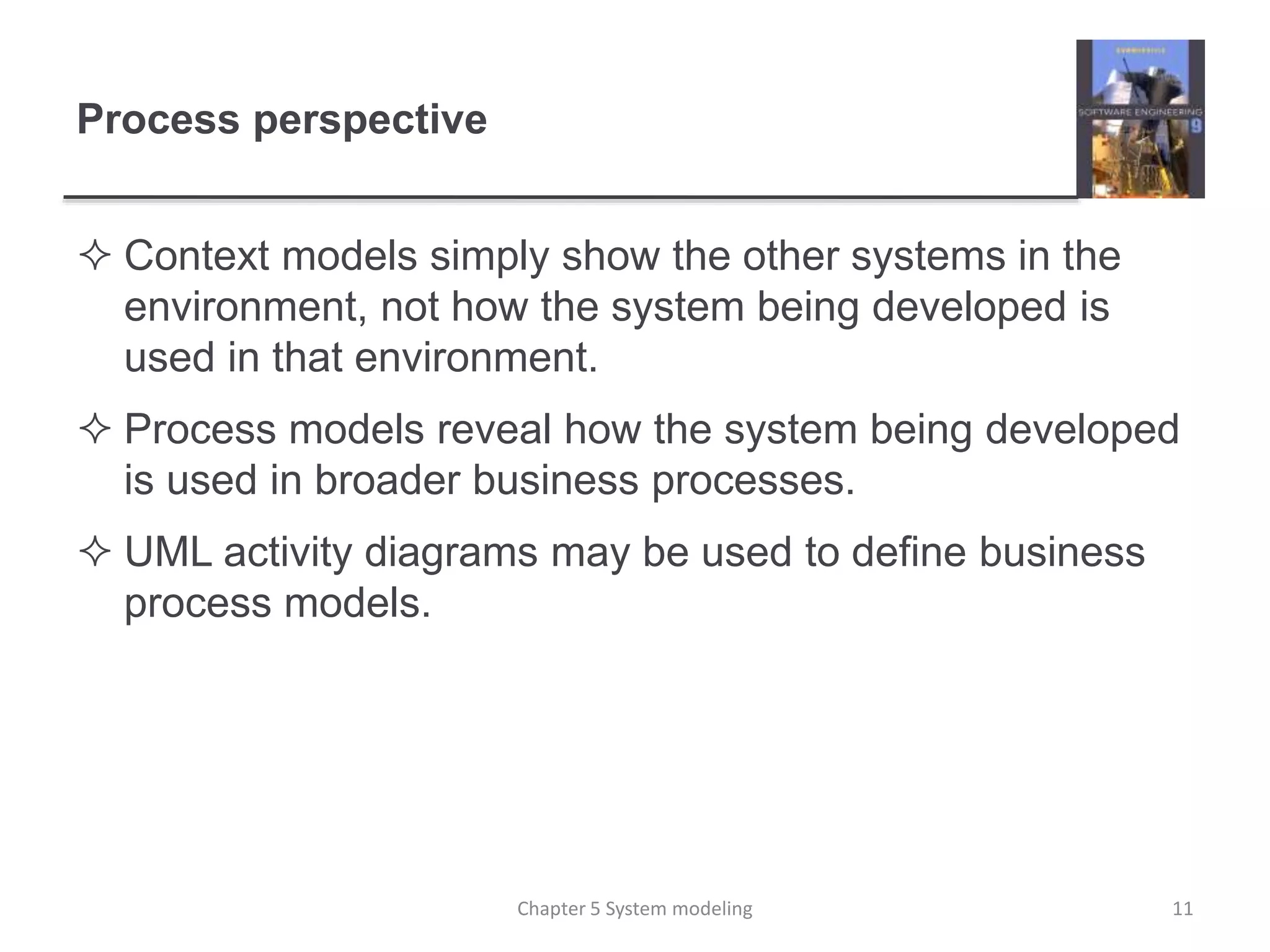 Process perspective
 Context models simply show the other systems in the
environment, not how the system being developed is
used in that environment.
 Process models reveal how the system being developed
is used in broader business processes.
 UML activity diagrams may be used to define business
process models.
11Chapter 5 System modeling
 