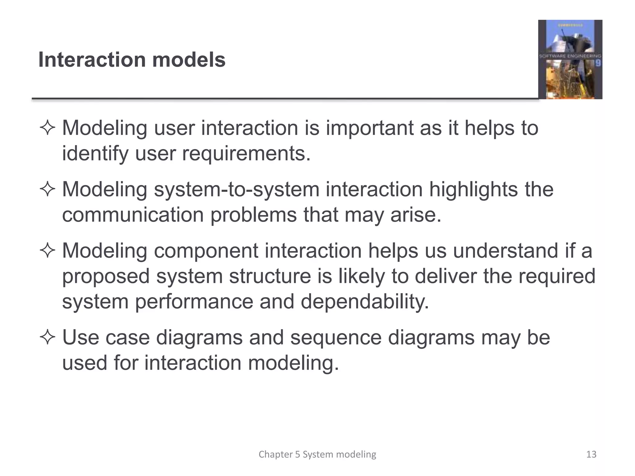 Interaction models
 Modeling user interaction is important as it helps to
identify user requirements.
 Modeling system-to-system interaction highlights the
communication problems that may arise.
 Modeling component interaction helps us understand if a
proposed system structure is likely to deliver the required
system performance and dependability.
 Use case diagrams and sequence diagrams may be
used for interaction modeling.
13Chapter 5 System modeling
 