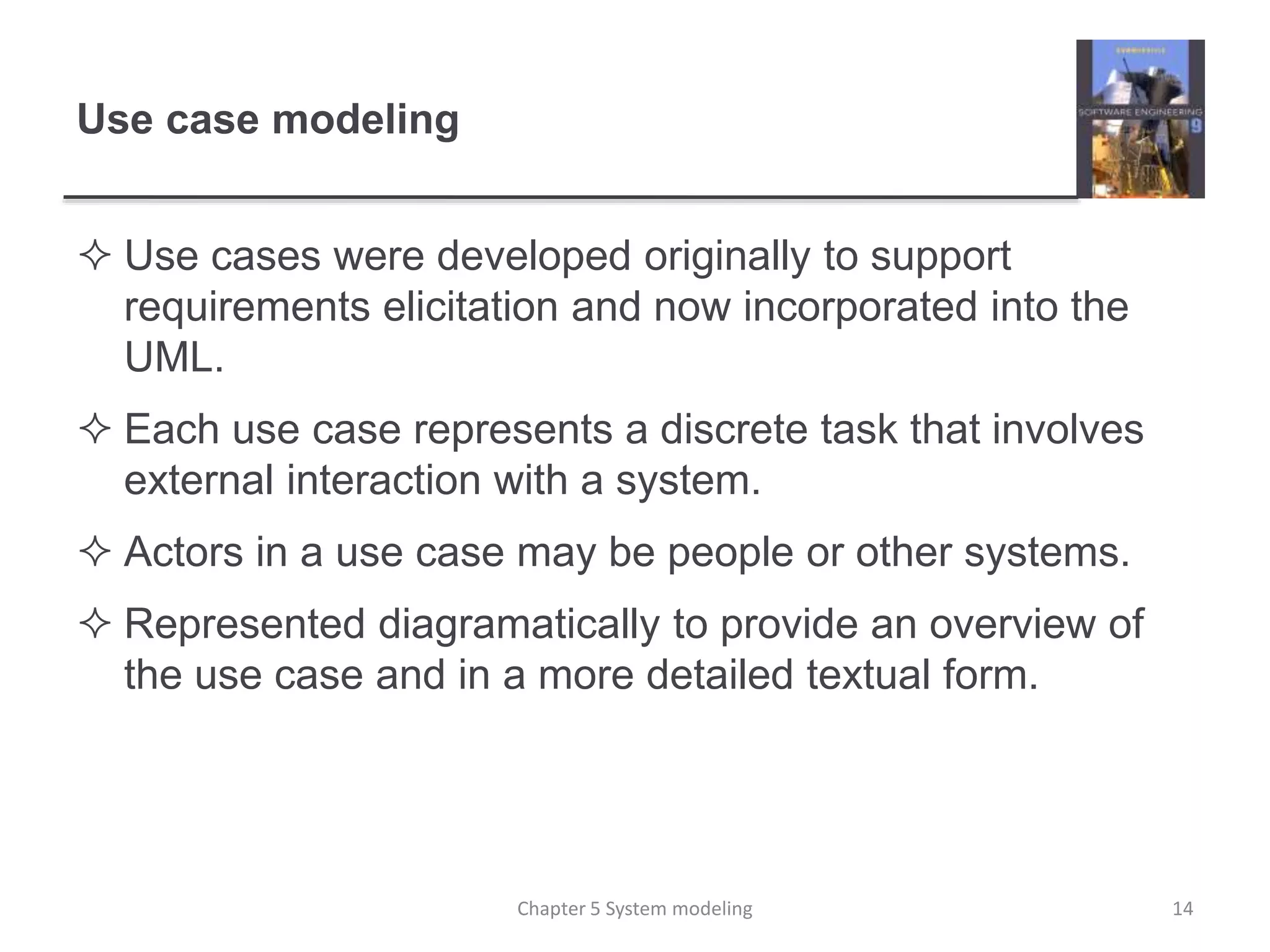 Use case modeling
 Use cases were developed originally to support
requirements elicitation and now incorporated into the
UML.
 Each use case represents a discrete task that involves
external interaction with a system.
 Actors in a use case may be people or other systems.
 Represented diagramatically to provide an overview of
the use case and in a more detailed textual form.
14Chapter 5 System modeling
 