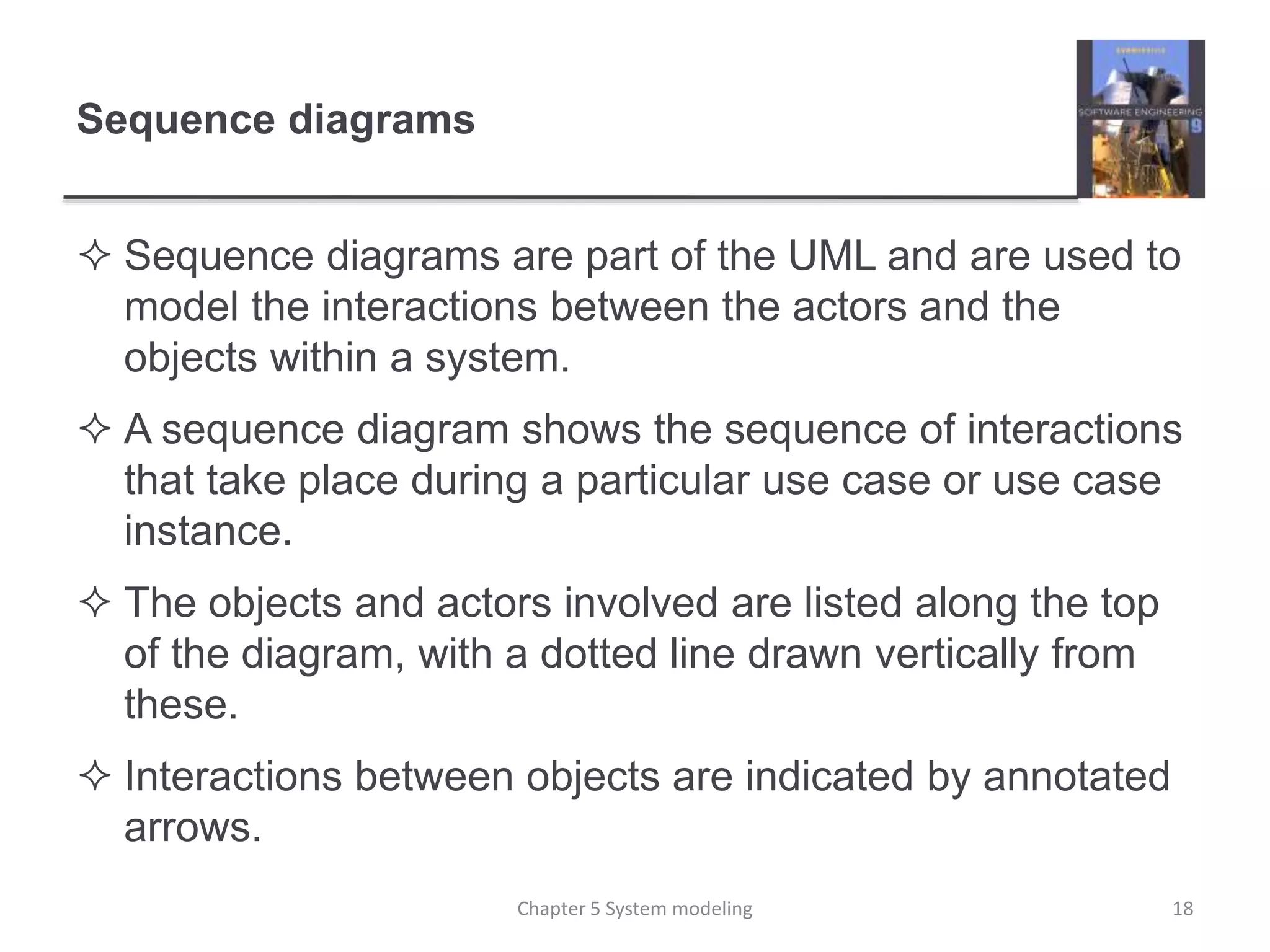 Sequence diagrams
 Sequence diagrams are part of the UML and are used to
model the interactions between the actors and the
objects within a system.
 A sequence diagram shows the sequence of interactions
that take place during a particular use case or use case
instance.
 The objects and actors involved are listed along the top
of the diagram, with a dotted line drawn vertically from
these.
 Interactions between objects are indicated by annotated
arrows.
18Chapter 5 System modeling
 
