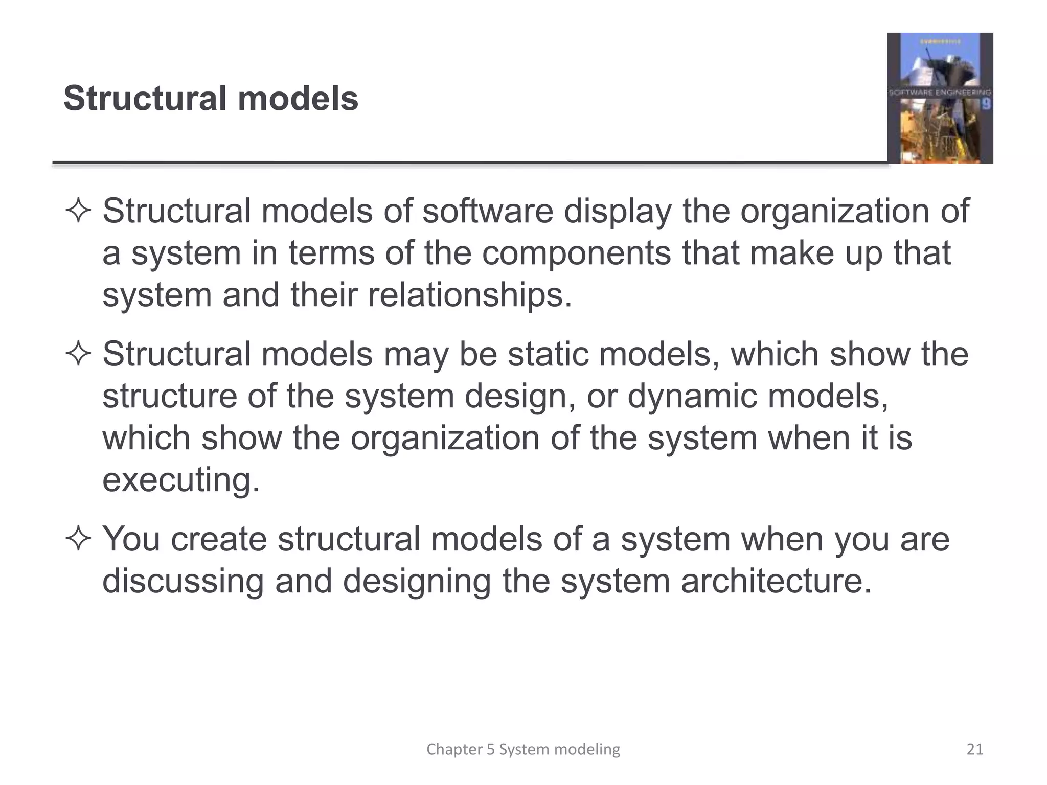 Structural models
 Structural models of software display the organization of
a system in terms of the components that make up that
system and their relationships.
 Structural models may be static models, which show the
structure of the system design, or dynamic models,
which show the organization of the system when it is
executing.
 You create structural models of a system when you are
discussing and designing the system architecture.
21Chapter 5 System modeling
 
