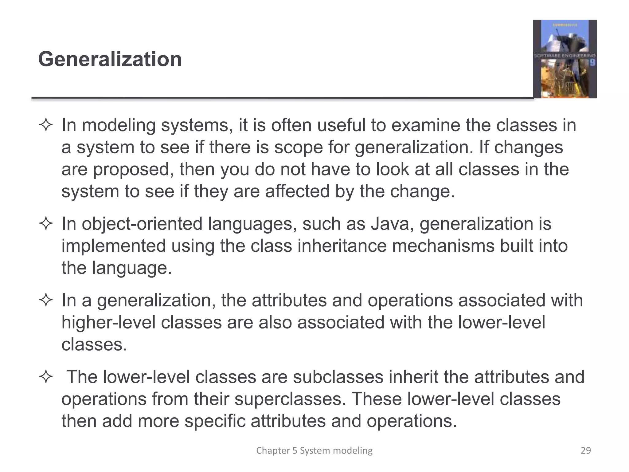 Generalization
 In modeling systems, it is often useful to examine the classes in
a system to see if there is scope for generalization. If changes
are proposed, then you do not have to look at all classes in the
system to see if they are affected by the change.
 In object-oriented languages, such as Java, generalization is
implemented using the class inheritance mechanisms built into
the language.
 In a generalization, the attributes and operations associated with
higher-level classes are also associated with the lower-level
classes.
 The lower-level classes are subclasses inherit the attributes and
operations from their superclasses. These lower-level classes
then add more specific attributes and operations.
Chapter 5 System modeling 29
 