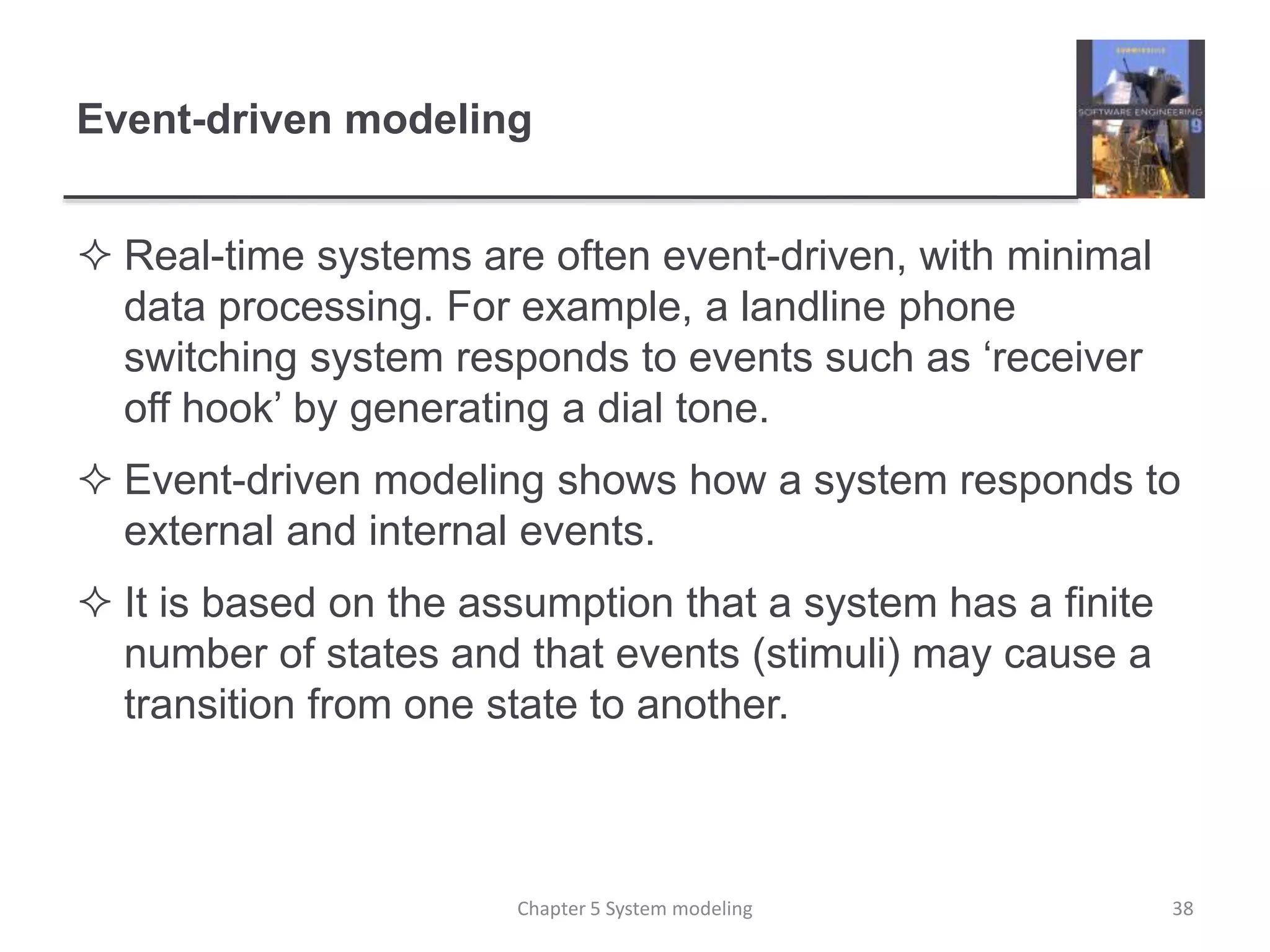 Event-driven modeling
 Real-time systems are often event-driven, with minimal
data processing. For example, a landline phone
switching system responds to events such as ‘receiver
off hook’ by generating a dial tone.
 Event-driven modeling shows how a system responds to
external and internal events.
 It is based on the assumption that a system has a finite
number of states and that events (stimuli) may cause a
transition from one state to another.
Chapter 5 System modeling 38
 