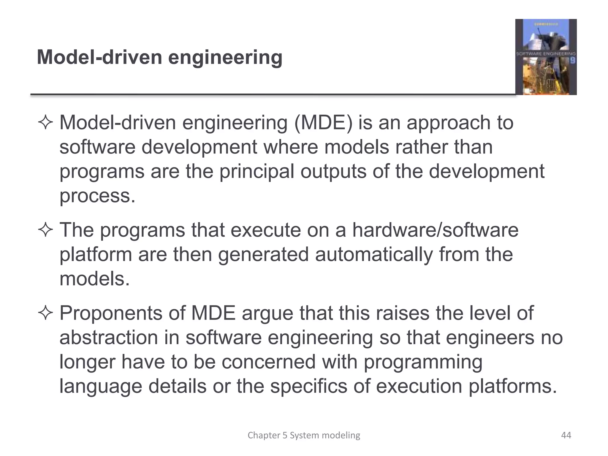 Model-driven engineering
 Model-driven engineering (MDE) is an approach to
software development where models rather than
programs are the principal outputs of the development
process.
 The programs that execute on a hardware/software
platform are then generated automatically from the
models.
 Proponents of MDE argue that this raises the level of
abstraction in software engineering so that engineers no
longer have to be concerned with programming
language details or the specifics of execution platforms.
Chapter 5 System modeling 44
 
