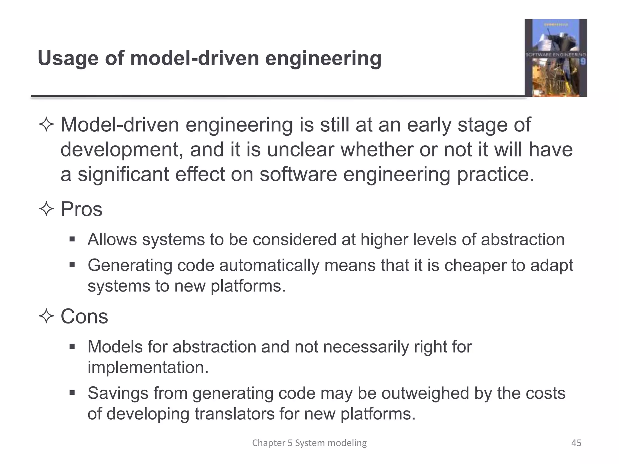 Usage of model-driven engineering
 Model-driven engineering is still at an early stage of
development, and it is unclear whether or not it will have
a significant effect on software engineering practice.
 Pros
 Allows systems to be considered at higher levels of abstraction
 Generating code automatically means that it is cheaper to adapt
systems to new platforms.
 Cons
 Models for abstraction and not necessarily right for
implementation.
 Savings from generating code may be outweighed by the costs
of developing translators for new platforms.
Chapter 5 System modeling 45
 