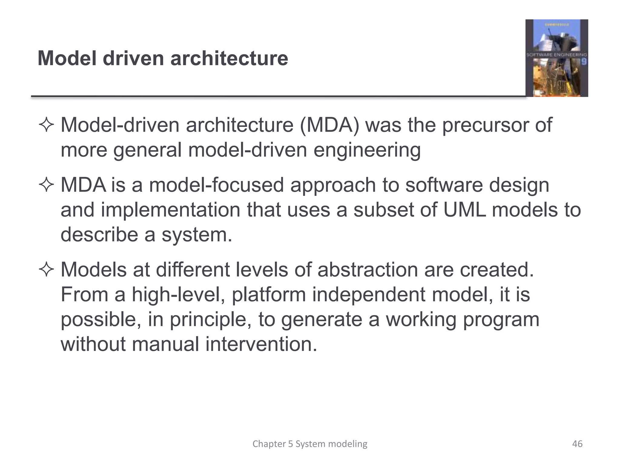Model driven architecture
 Model-driven architecture (MDA) was the precursor of
more general model-driven engineering
 MDA is a model-focused approach to software design
and implementation that uses a subset of UML models to
describe a system.
 Models at different levels of abstraction are created.
From a high-level, platform independent model, it is
possible, in principle, to generate a working program
without manual intervention.
Chapter 5 System modeling 46
 