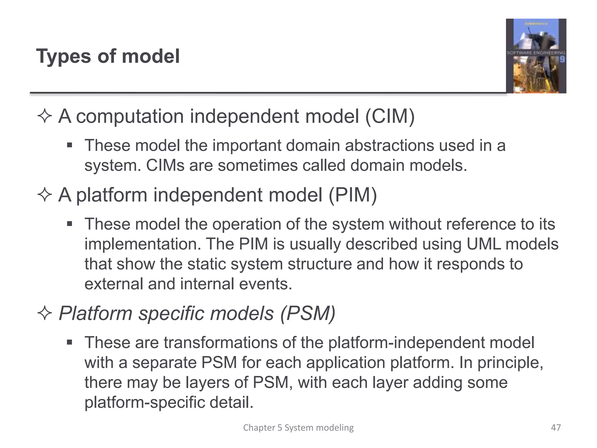 Types of model
 A computation independent model (CIM)
 These model the important domain abstractions used in a
system. CIMs are sometimes called domain models.
 A platform independent model (PIM)
 These model the operation of the system without reference to its
implementation. The PIM is usually described using UML models
that show the static system structure and how it responds to
external and internal events.
 Platform specific models (PSM)
 These are transformations of the platform-independent model
with a separate PSM for each application platform. In principle,
there may be layers of PSM, with each layer adding some
platform-specific detail.
Chapter 5 System modeling 47
 