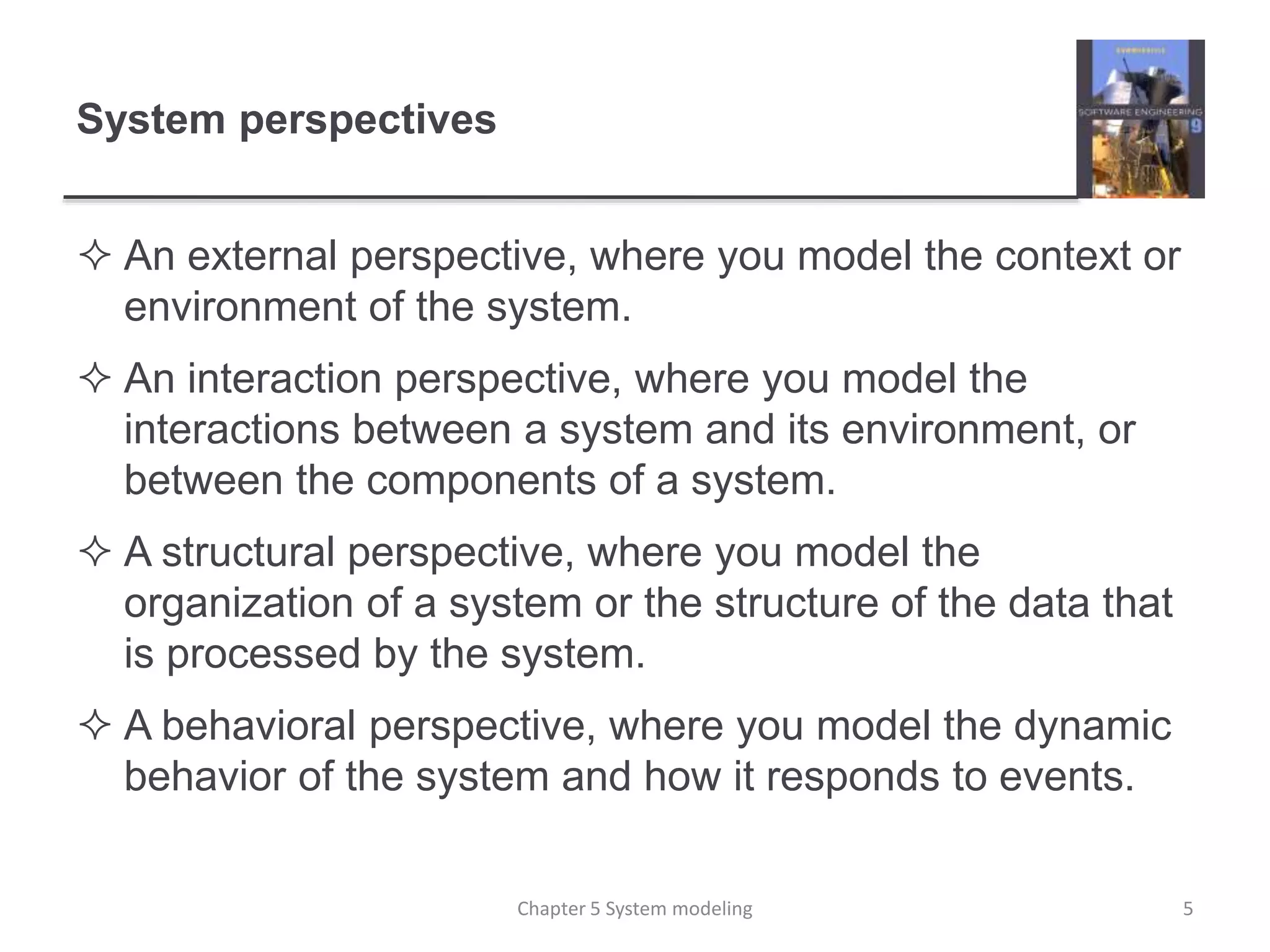 System perspectives
 An external perspective, where you model the context or
environment of the system.
 An interaction perspective, where you model the
interactions between a system and its environment, or
between the components of a system.
 A structural perspective, where you model the
organization of a system or the structure of the data that
is processed by the system.
 A behavioral perspective, where you model the dynamic
behavior of the system and how it responds to events.
5Chapter 5 System modeling
 