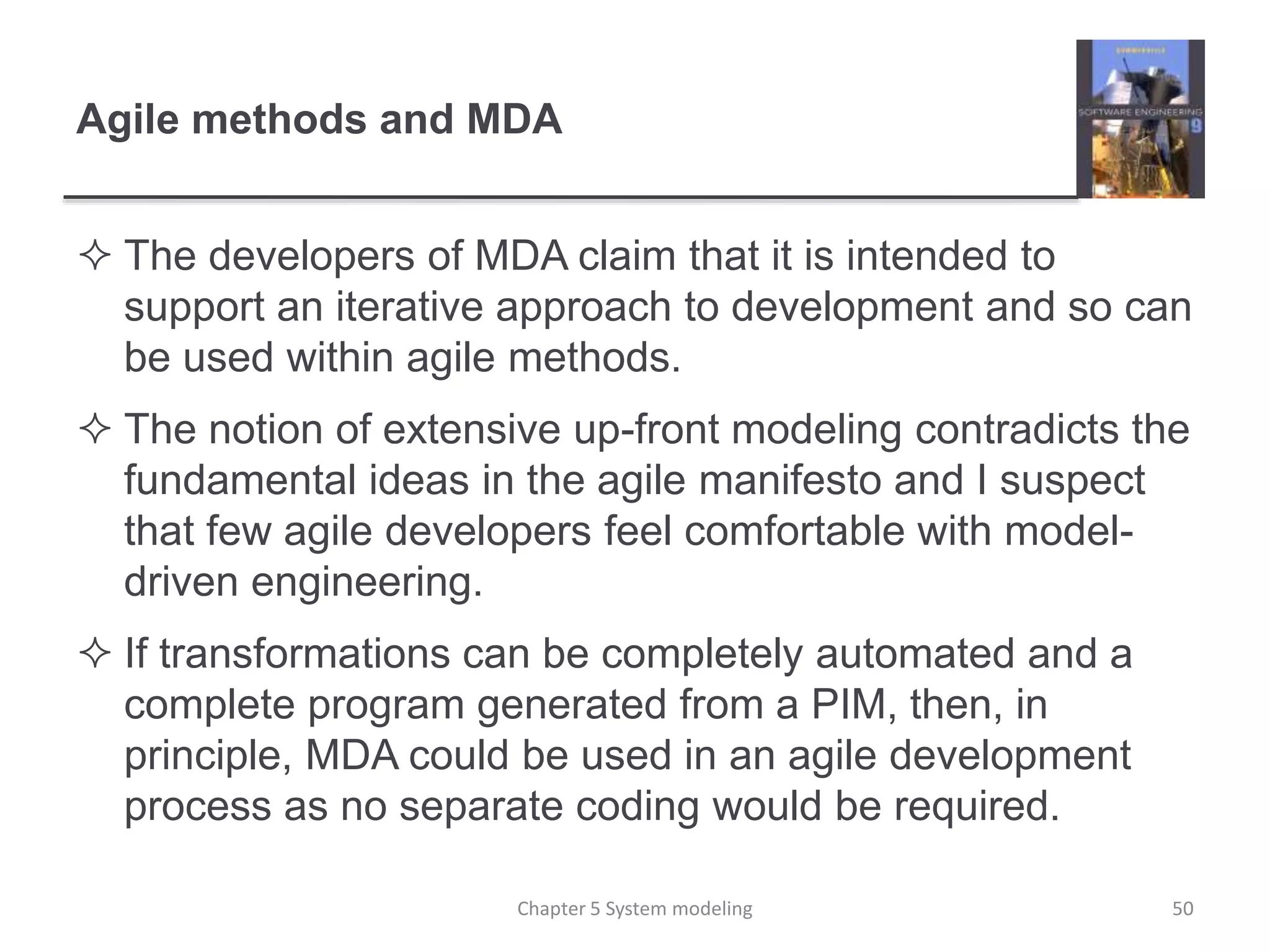Agile methods and MDA
 The developers of MDA claim that it is intended to
support an iterative approach to development and so can
be used within agile methods.
 The notion of extensive up-front modeling contradicts the
fundamental ideas in the agile manifesto and I suspect
that few agile developers feel comfortable with model-
driven engineering.
 If transformations can be completely automated and a
complete program generated from a PIM, then, in
principle, MDA could be used in an agile development
process as no separate coding would be required.
Chapter 5 System modeling 50
 