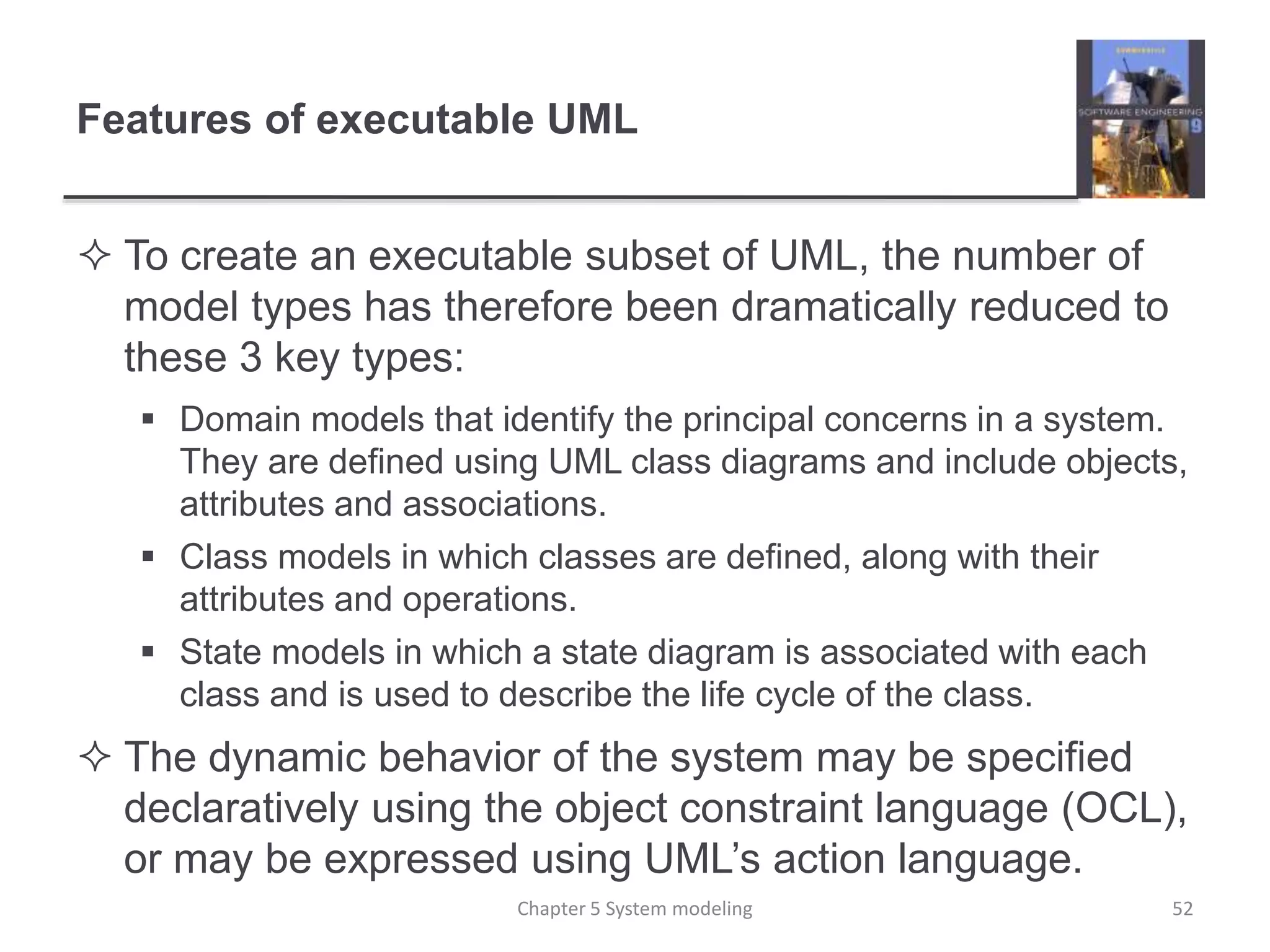 Features of executable UML
 To create an executable subset of UML, the number of
model types has therefore been dramatically reduced to
these 3 key types:
 Domain models that identify the principal concerns in a system.
They are defined using UML class diagrams and include objects,
attributes and associations.
 Class models in which classes are defined, along with their
attributes and operations.
 State models in which a state diagram is associated with each
class and is used to describe the life cycle of the class.
 The dynamic behavior of the system may be specified
declaratively using the object constraint language (OCL),
or may be expressed using UML’s action language.
Chapter 5 System modeling 52
 