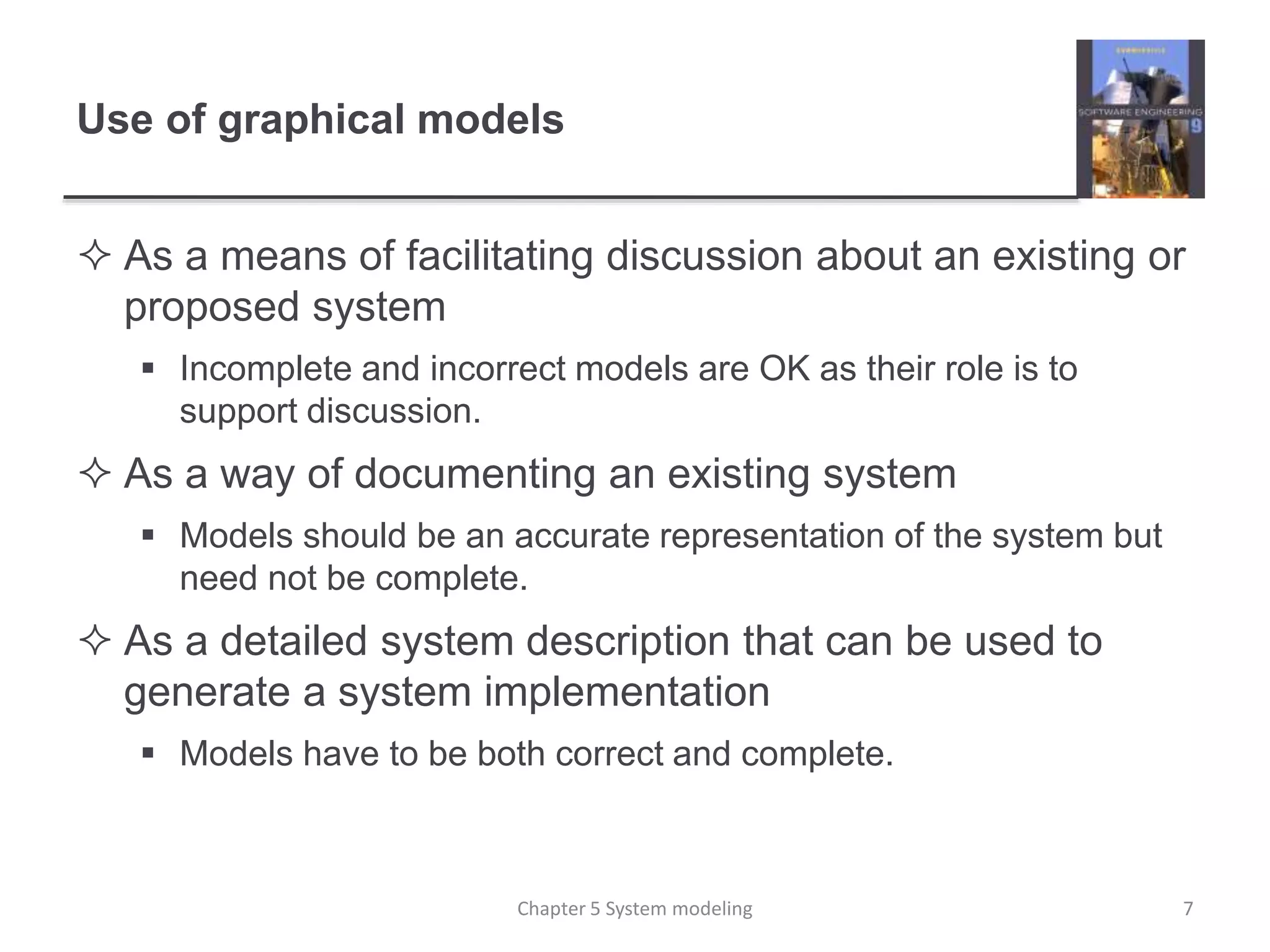 Use of graphical models
 As a means of facilitating discussion about an existing or
proposed system
 Incomplete and incorrect models are OK as their role is to
support discussion.
 As a way of documenting an existing system
 Models should be an accurate representation of the system but
need not be complete.
 As a detailed system description that can be used to
generate a system implementation
 Models have to be both correct and complete.
7Chapter 5 System modeling
 