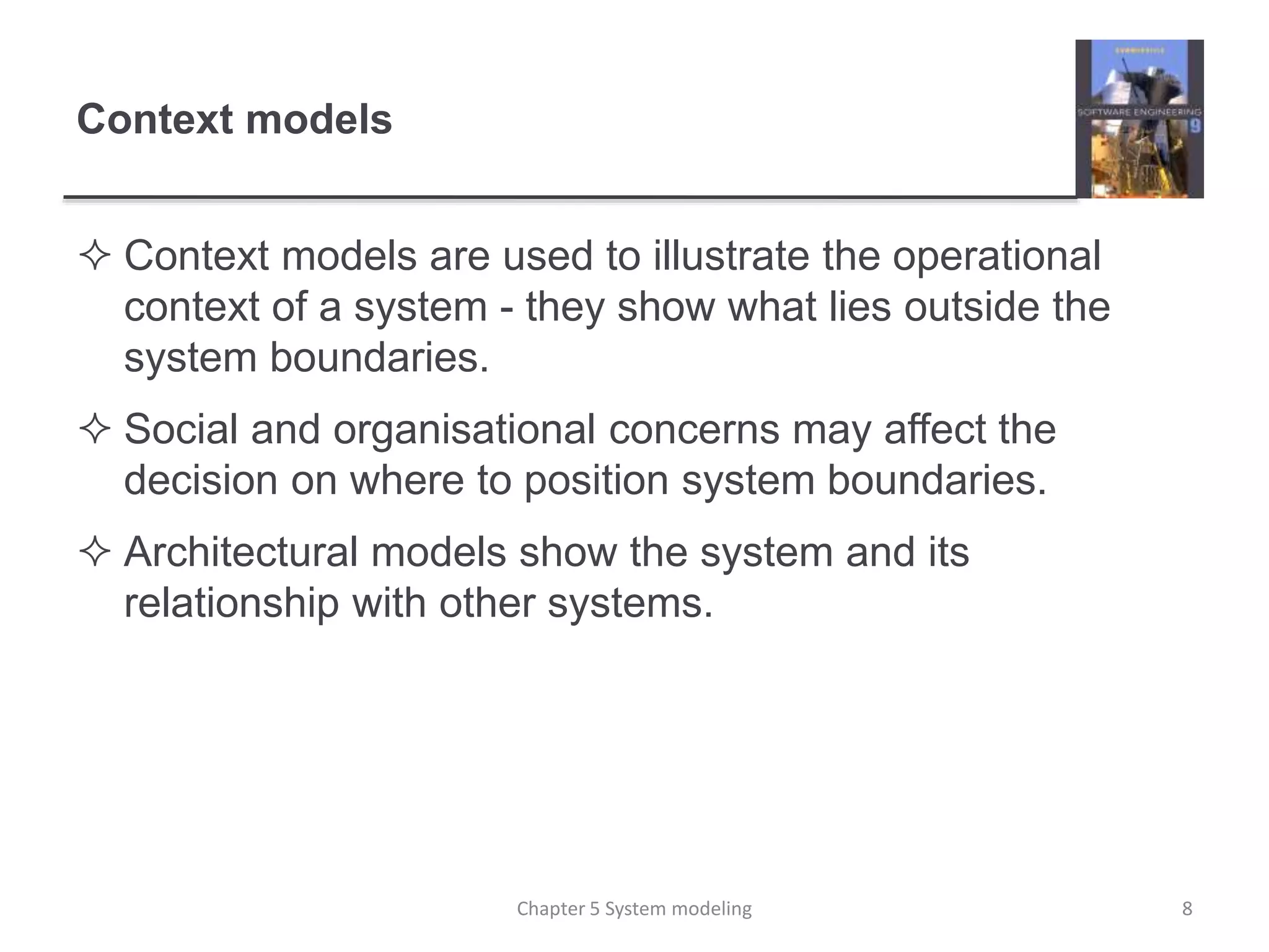Context models
 Context models are used to illustrate the operational
context of a system - they show what lies outside the
system boundaries.
 Social and organisational concerns may affect the
decision on where to position system boundaries.
 Architectural models show the system and its
relationship with other systems.
8Chapter 5 System modeling
 