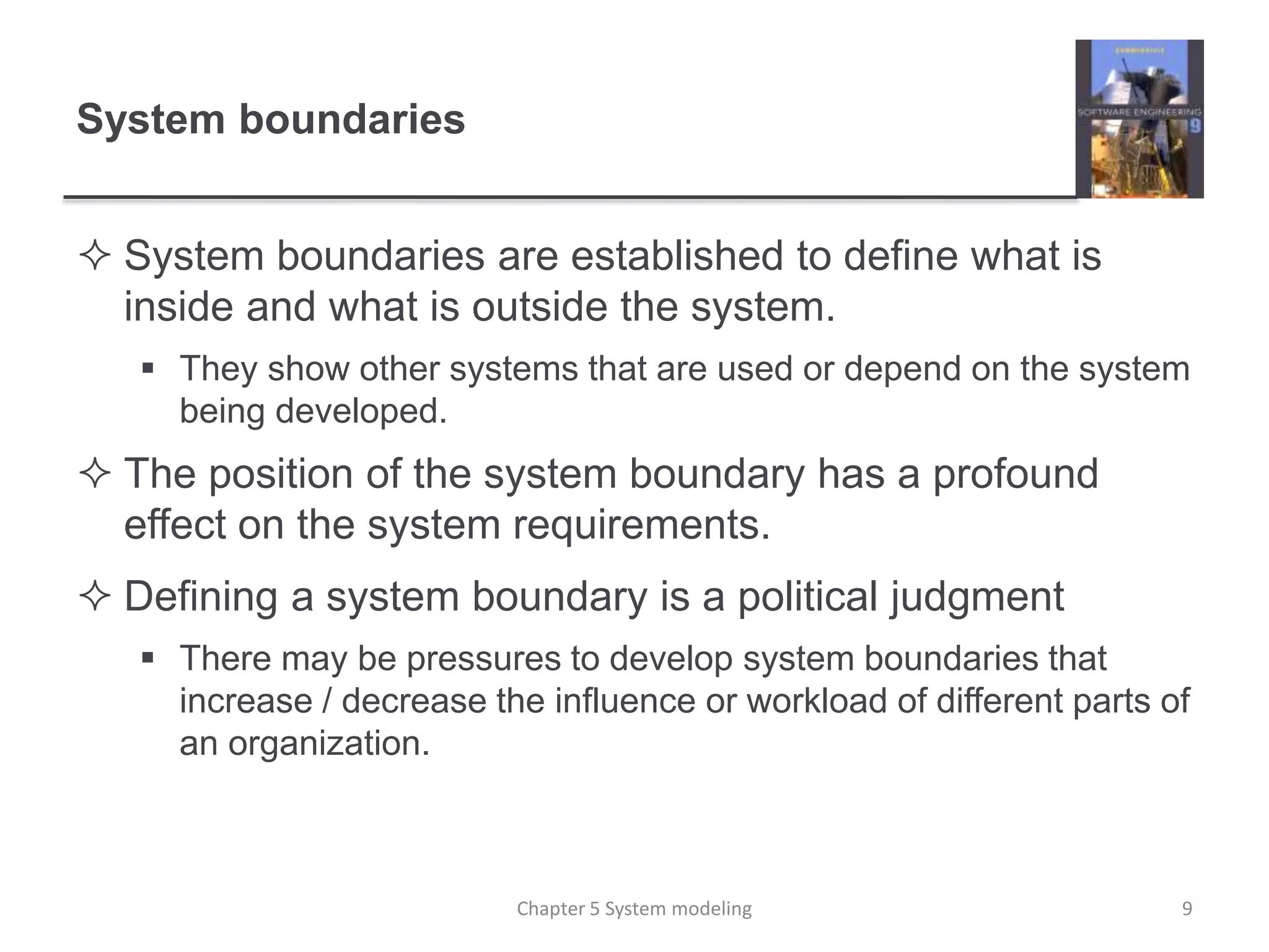 System boundaries
 System boundaries are established to define what is
inside and what is outside the system.
 They show other systems that are used or depend on the system
being developed.
 The position of the system boundary has a profound
effect on the system requirements.
 Defining a system boundary is a political judgment
 There may be pressures to develop system boundaries that
increase / decrease the influence or workload of different parts of
an organization.
9Chapter 5 System modeling
 