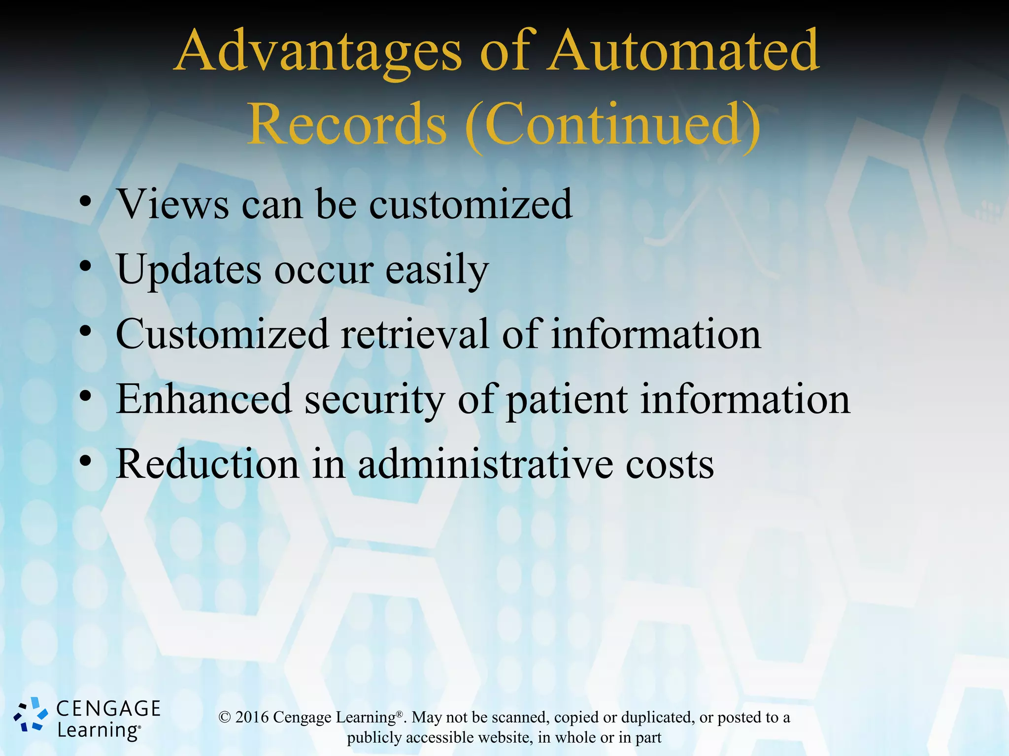 © 2016 Cengage Learning®
. May not be scanned, copied or duplicated, or posted to a
publicly accessible website, in whole or in part
Advantages of Automated
Records (Continued)
• Views can be customized
• Updates occur easily
• Customized retrieval of information
• Enhanced security of patient information
• Reduction in administrative costs
 