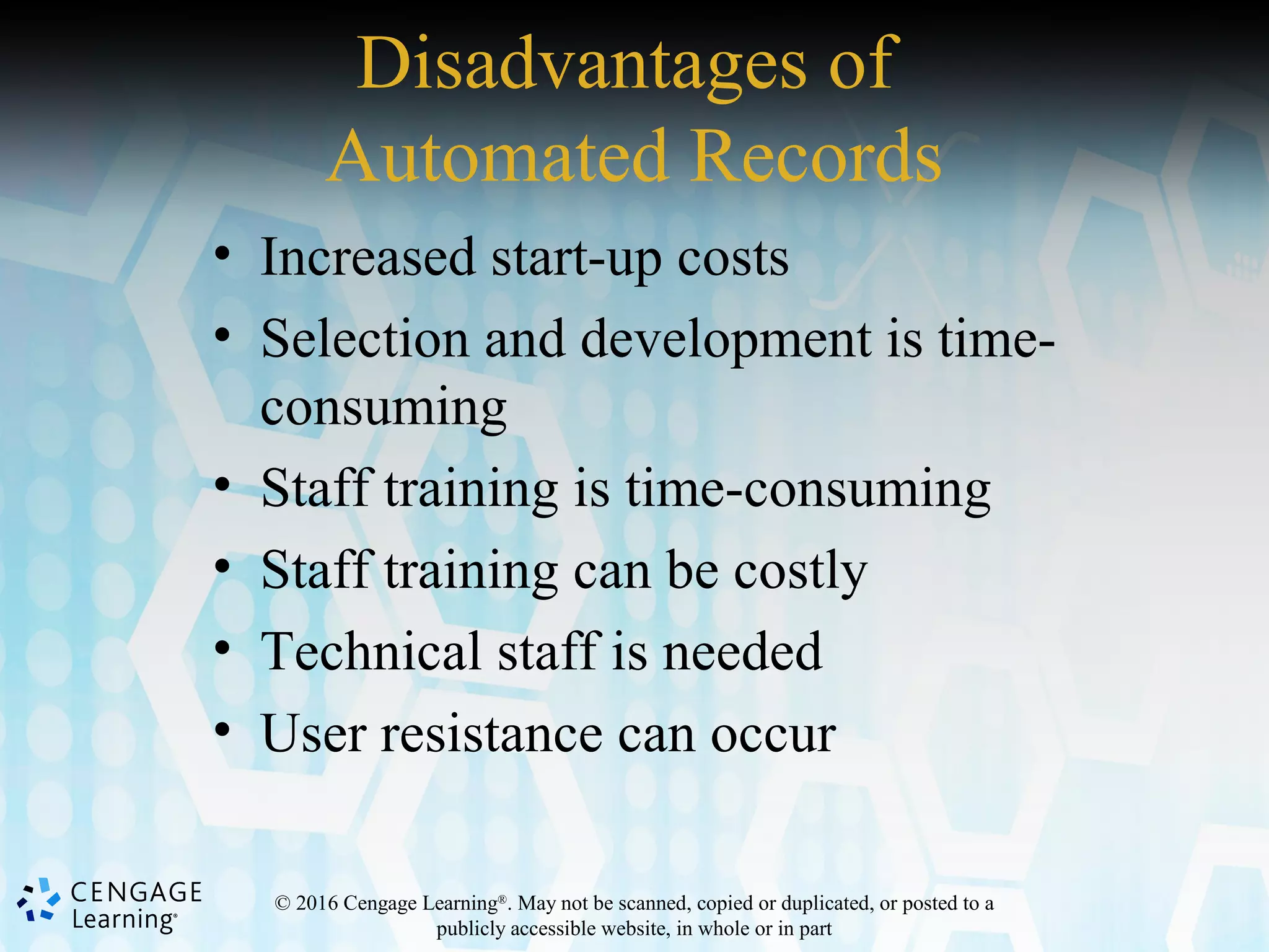 © 2016 Cengage Learning®
. May not be scanned, copied or duplicated, or posted to a
publicly accessible website, in whole or in part
Disadvantages of
Automated Records
• Increased start-up costs
• Selection and development is time-
consuming
• Staff training is time-consuming
• Staff training can be costly
• Technical staff is needed
• User resistance can occur
 