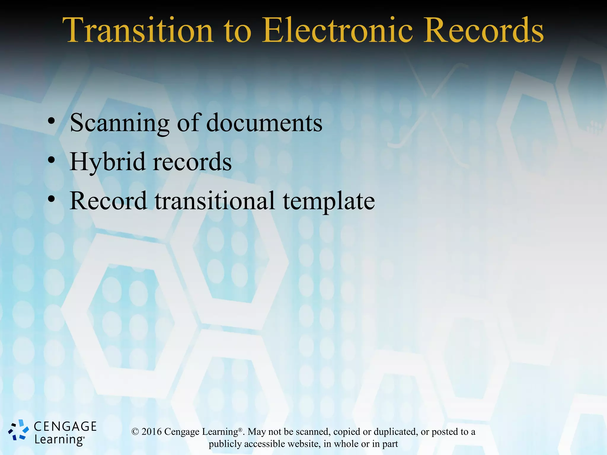 © 2016 Cengage Learning®
. May not be scanned, copied or duplicated, or posted to a
publicly accessible website, in whole or in part
Transition to Electronic Records
• Scanning of documents
• Hybrid records
• Record transitional template
 