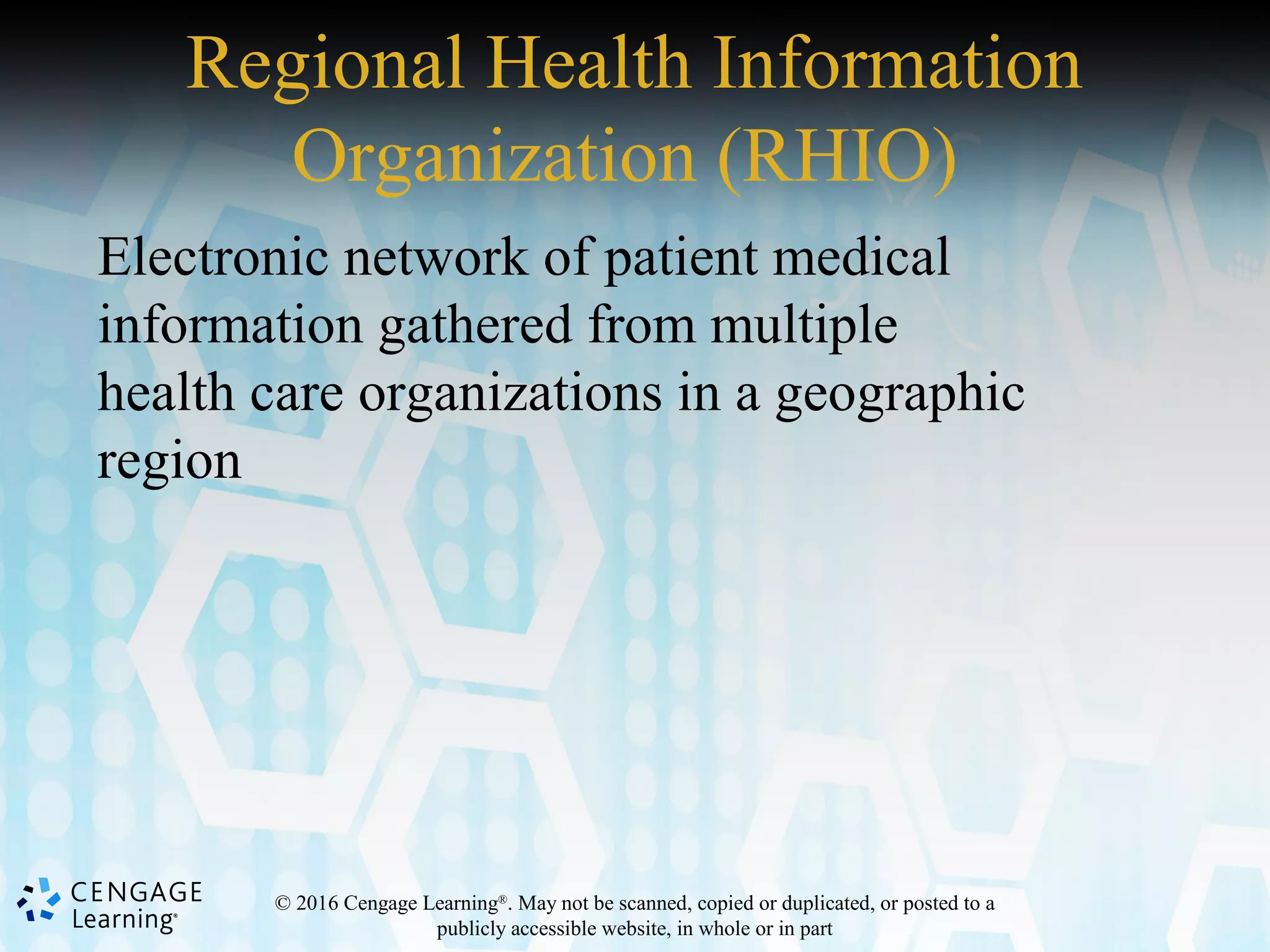 © 2016 Cengage Learning®
. May not be scanned, copied or duplicated, or posted to a
publicly accessible website, in whole or in part
Regional Health Information
Organization (RHIO)
Electronic network of patient medical
information gathered from multiple
health care organizations in a geographic
region
 