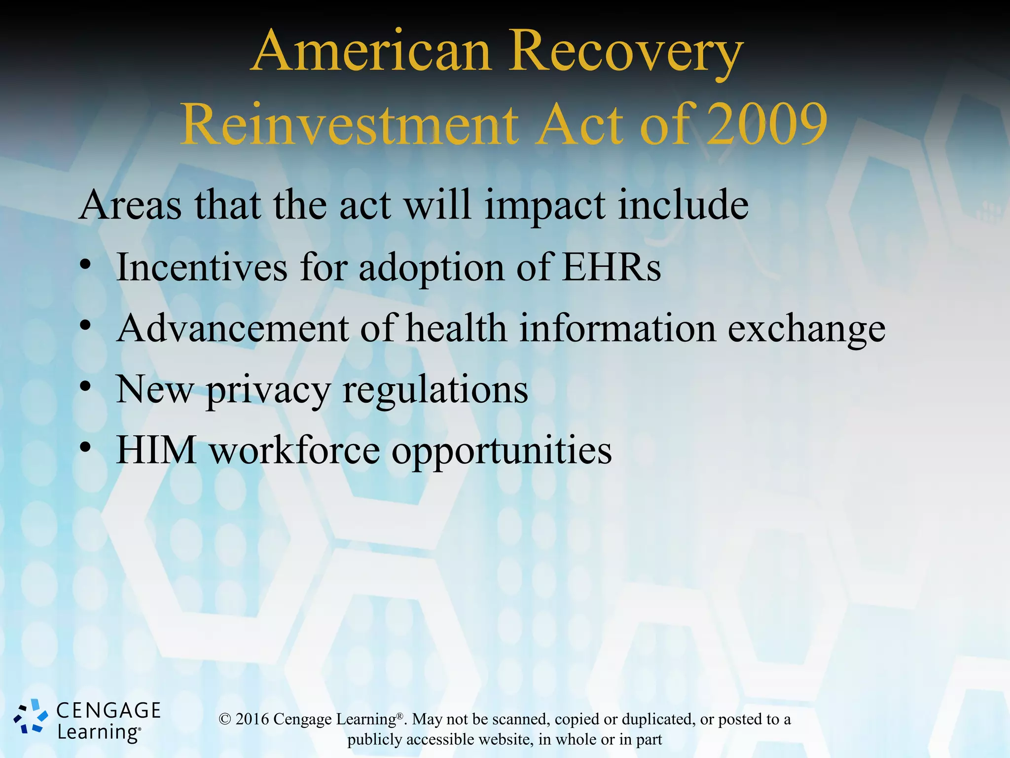 © 2016 Cengage Learning®
. May not be scanned, copied or duplicated, or posted to a
publicly accessible website, in whole or in part
American Recovery
Reinvestment Act of 2009
Areas that the act will impact include
• Incentives for adoption of EHRs
• Advancement of health information exchange
• New privacy regulations
• HIM workforce opportunities
 