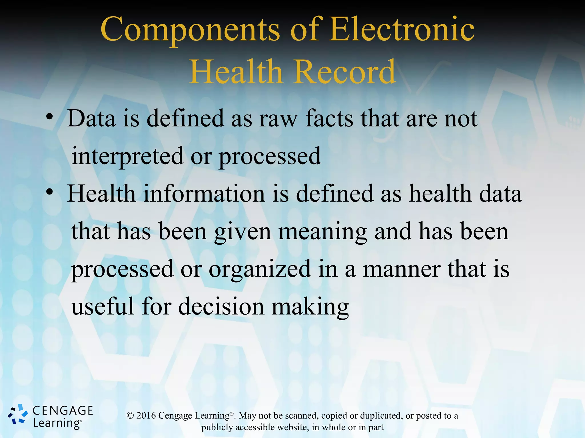 © 2016 Cengage Learning®
. May not be scanned, copied or duplicated, or posted to a
publicly accessible website, in whole or in part
Components of Electronic
Health Record
• Data is defined as raw facts that are not
interpreted or processed
• Health information is defined as health data
that has been given meaning and has been
processed or organized in a manner that is
useful for decision making
 