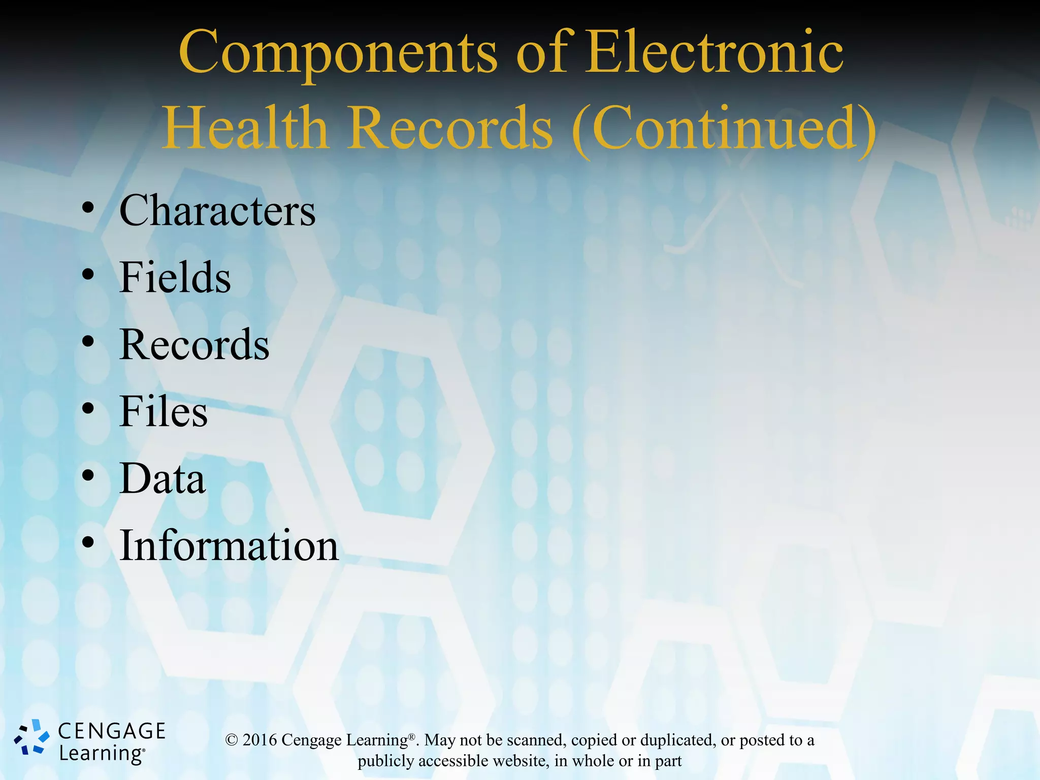 © 2016 Cengage Learning®
. May not be scanned, copied or duplicated, or posted to a
publicly accessible website, in whole or in part
Components of Electronic
Health Records (Continued)
• Characters
• Fields
• Records
• Files
• Data
• Information
 