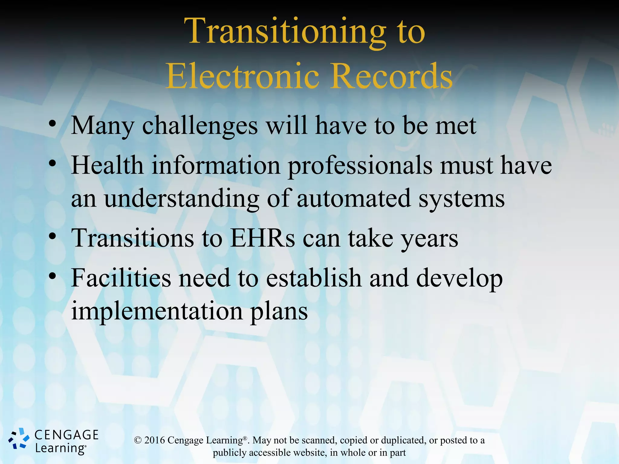 © 2016 Cengage Learning®
. May not be scanned, copied or duplicated, or posted to a
publicly accessible website, in whole or in part
Transitioning to
Electronic Records
• Many challenges will have to be met
• Health information professionals must have
an understanding of automated systems
• Transitions to EHRs can take years
• Facilities need to establish and develop
implementation plans
 