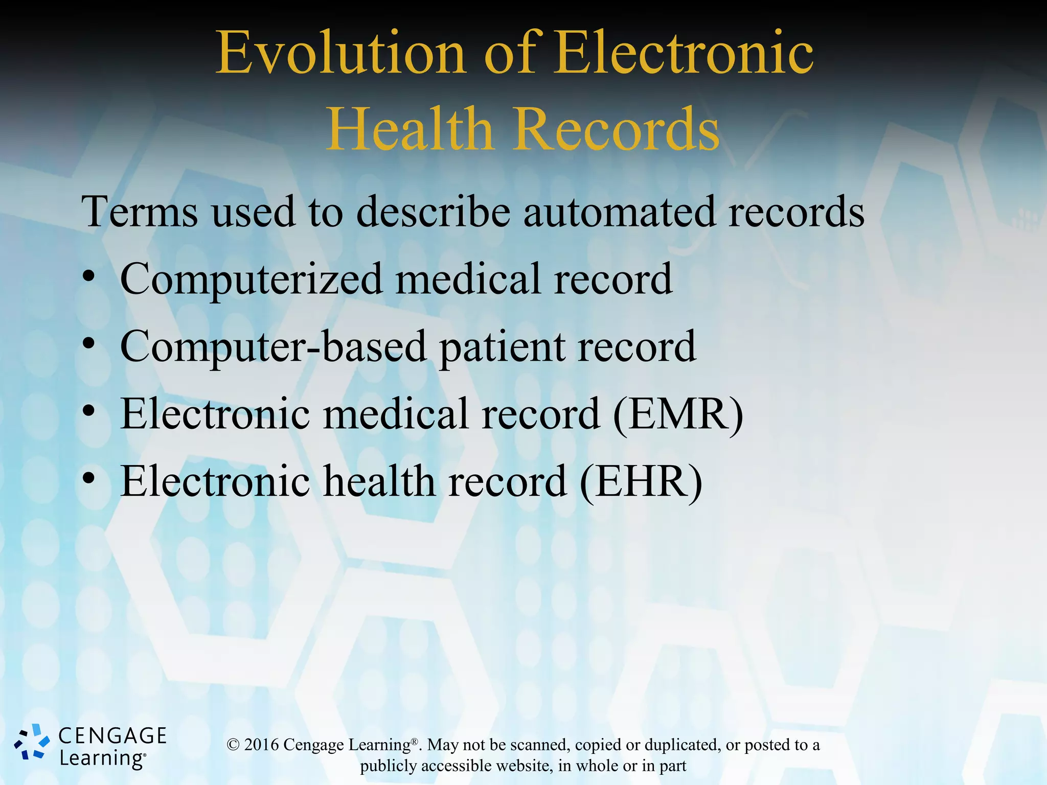 © 2016 Cengage Learning®
. May not be scanned, copied or duplicated, or posted to a
publicly accessible website, in whole or in part
Evolution of Electronic
Health Records
Terms used to describe automated records
• Computerized medical record
• Computer-based patient record
• Electronic medical record (EMR)
• Electronic health record (EHR)
 