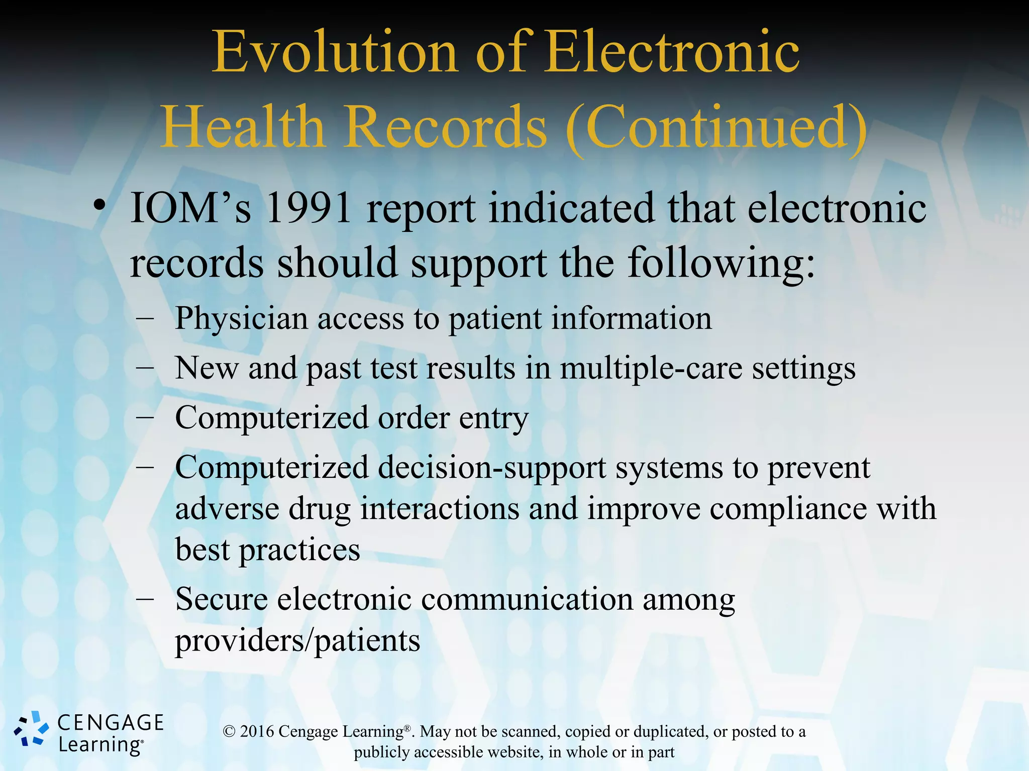 © 2016 Cengage Learning®
. May not be scanned, copied or duplicated, or posted to a
publicly accessible website, in whole or in part
Evolution of Electronic
Health Records (Continued)
• IOM’s 1991 report indicated that electronic
records should support the following:
– Physician access to patient information
– New and past test results in multiple-care settings
– Computerized order entry
– Computerized decision-support systems to prevent
adverse drug interactions and improve compliance with
best practices
– Secure electronic communication among
providers/patients
 