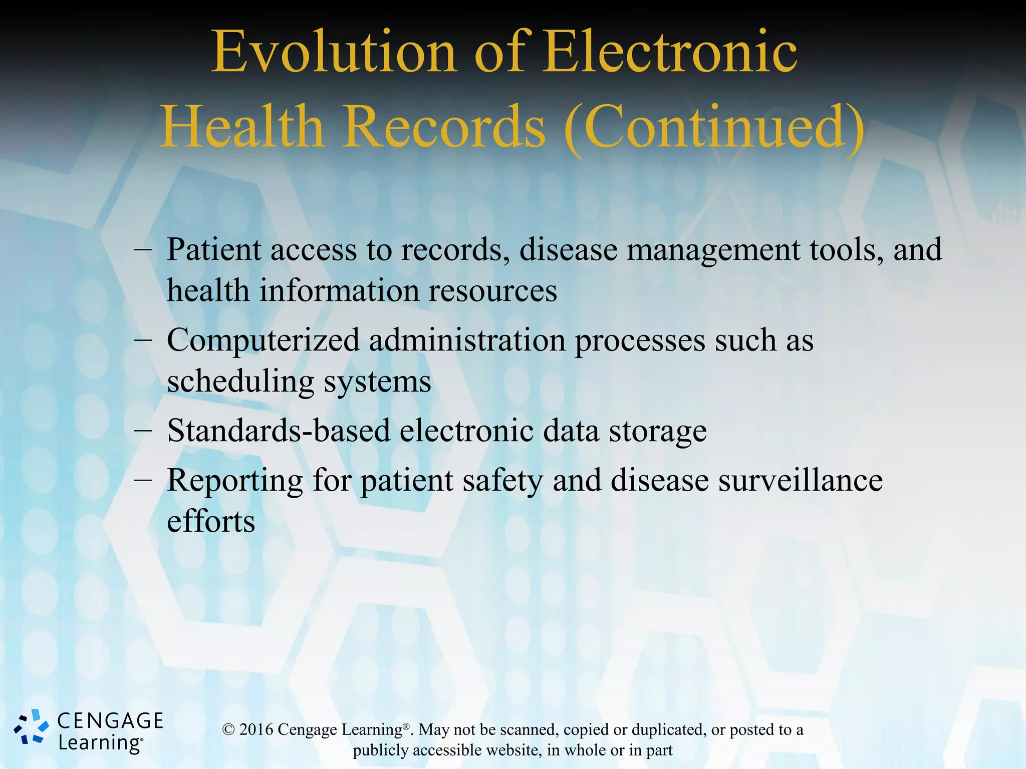 © 2016 Cengage Learning®
. May not be scanned, copied or duplicated, or posted to a
publicly accessible website, in whole or in part
Evolution of Electronic
Health Records (Continued)
– Patient access to records, disease management tools, and
health information resources
– Computerized administration processes such as
scheduling systems
– Standards-based electronic data storage
– Reporting for patient safety and disease surveillance
efforts
 