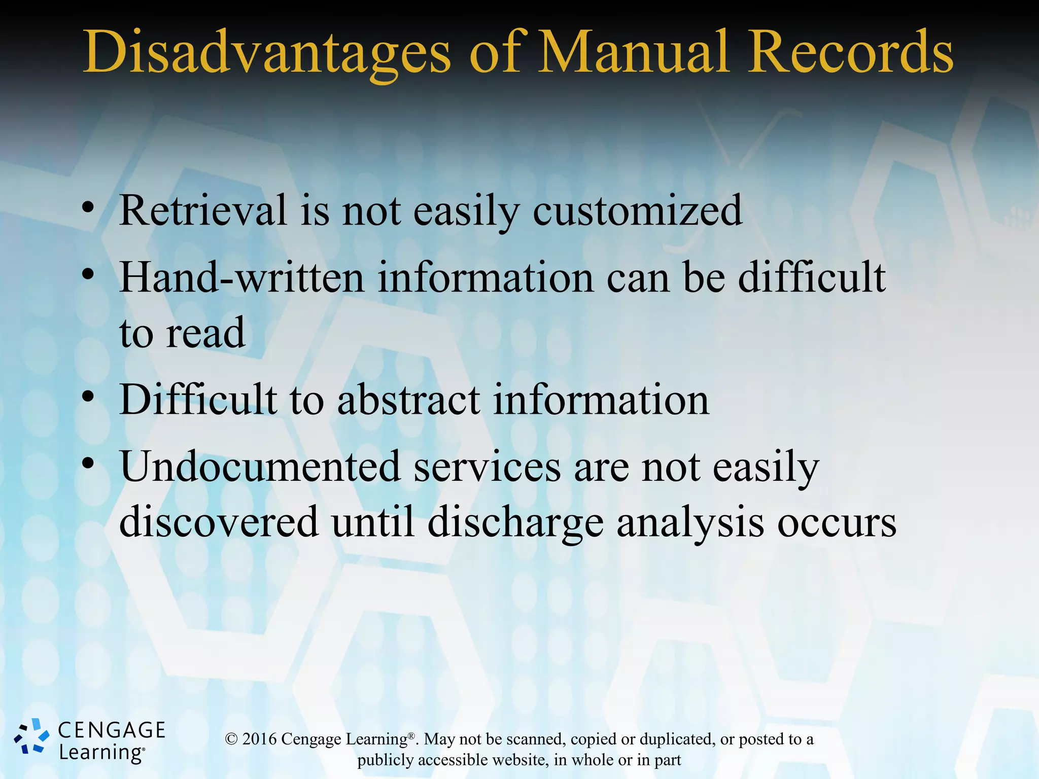 © 2016 Cengage Learning®
. May not be scanned, copied or duplicated, or posted to a
publicly accessible website, in whole or in part
Disadvantages of Manual Records
• Retrieval is not easily customized
• Hand-written information can be difficult
to read
• Difficult to abstract information
• Undocumented services are not easily
discovered until discharge analysis occurs
 