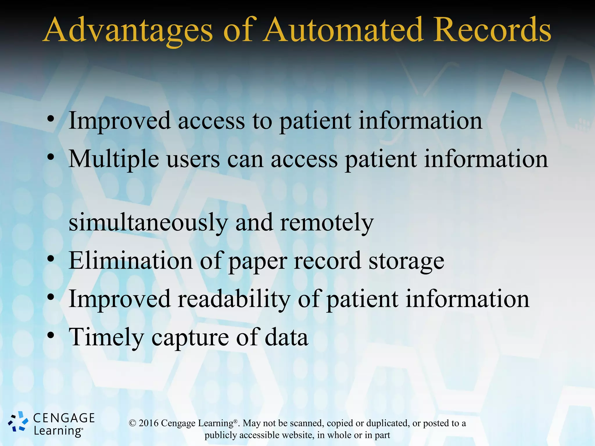 © 2016 Cengage Learning®
. May not be scanned, copied or duplicated, or posted to a
publicly accessible website, in whole or in part
Advantages of Automated Records
• Improved access to patient information
• Multiple users can access patient information
simultaneously and remotely
• Elimination of paper record storage
• Improved readability of patient information
• Timely capture of data
 