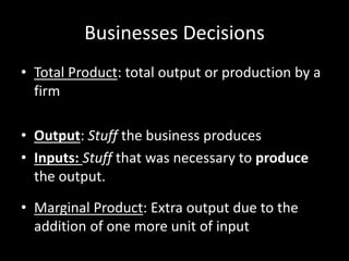 Businesses Decisions
• Total Product: total output or production by a
firm
• Output: Stuff the business produces
• Inputs: Stuff that was necessary to produce
the output.
• Marginal Product: Extra output due to the
addition of one more unit of input