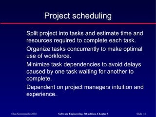 ©Ian Sommerville 2004 Software Engineering, 7th edition. Chapter 5 Slide 16
Project scheduling
Split project into tasks and estimate time and
resources required to complete each task.
Organize tasks concurrently to make optimal
use of workforce.
Minimize task dependencies to avoid delays
caused by one task waiting for another to
complete.
Dependent on project managers intuition and
experience.
 