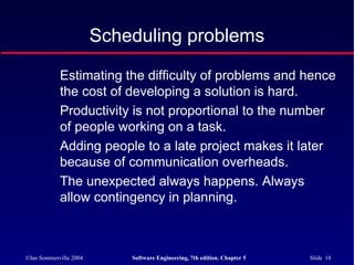 ©Ian Sommerville 2004 Software Engineering, 7th edition. Chapter 5 Slide 18
Scheduling problems
Estimating the difficulty of problems and hence
the cost of developing a solution is hard.
Productivity is not proportional to the number
of people working on a task.
Adding people to a late project makes it later
because of communication overheads.
The unexpected always happens. Always
allow contingency in planning.
 
