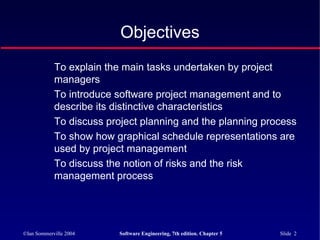 ©Ian Sommerville 2004 Software Engineering, 7th edition. Chapter 5 Slide 2
Objectives
To explain the main tasks undertaken by project
managers
To introduce software project management and to
describe its distinctive characteristics
To discuss project planning and the planning process
To show how graphical schedule representations are
used by project management
To discuss the notion of risks and the risk
management process
 