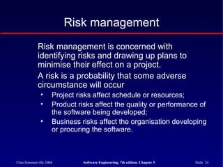 ©Ian Sommerville 2004 Software Engineering, 7th edition. Chapter 5 Slide 24
Risk management
Risk management is concerned with
identifying risks and drawing up plans to
minimise their effect on a project.
A risk is a probability that some adverse
circumstance will occur
• Project risks affect schedule or resources;
• Product risks affect the quality or performance of
the software being developed;
• Business risks affect the organisation developing
or procuring the software.
 