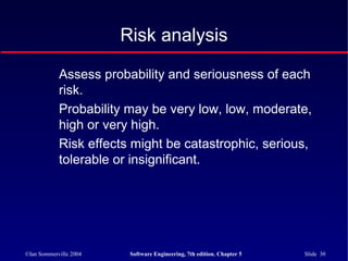 ©Ian Sommerville 2004 Software Engineering, 7th edition. Chapter 5 Slide 30
Risk analysis
Assess probability and seriousness of each
risk.
Probability may be very low, low, moderate,
high or very high.
Risk effects might be catastrophic, serious,
tolerable or insignificant.
 