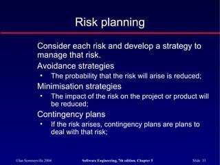 ©Ian Sommerville 2004 Software Engineering, 7th edition. Chapter 5 Slide 33
Risk planning
Consider each risk and develop a strategy to
manage that risk.
Avoidance strategies
• The probability that the risk will arise is reduced;
Minimisation strategies
• The impact of the risk on the project or product will
be reduced;
Contingency plans
• If the risk arises, contingency plans are plans to
deal with that risk;
 