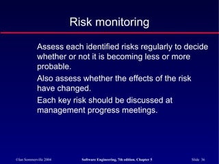 ©Ian Sommerville 2004 Software Engineering, 7th edition. Chapter 5 Slide 36
Risk monitoring
Assess each identified risks regularly to decide
whether or not it is becoming less or more
probable.
Also assess whether the effects of the risk
have changed.
Each key risk should be discussed at
management progress meetings.
 