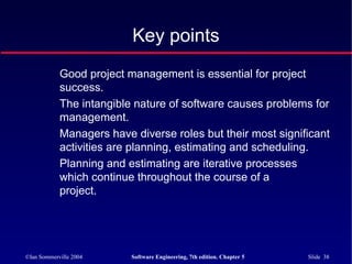 ©Ian Sommerville 2004 Software Engineering, 7th edition. Chapter 5 Slide 38
Key points
Good project management is essential for project
success.
The intangible nature of software causes problems for
management.
Managers have diverse roles but their most significant
activities are planning, estimating and scheduling.
Planning and estimating are iterative processes
which continue throughout the course of a
project.
 
