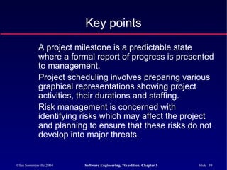©Ian Sommerville 2004 Software Engineering, 7th edition. Chapter 5 Slide 39
A project milestone is a predictable state
where a formal report of progress is presented
to management.
Project scheduling involves preparing various
graphical representations showing project
activities, their durations and staffing.
Risk management is concerned with
identifying risks which may affect the project
and planning to ensure that these risks do not
develop into major threats.
Key points
 