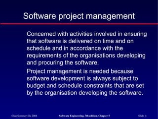©Ian Sommerville 2004 Software Engineering, 7th edition. Chapter 5 Slide 4
Concerned with activities involved in ensuring
that software is delivered on time and on
schedule and in accordance with the
requirements of the organisations developing
and procuring the software.
Project management is needed because
software development is always subject to
budget and schedule constraints that are set
by the organisation developing the software.
Software project management
 