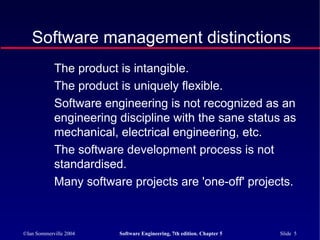 ©Ian Sommerville 2004 Software Engineering, 7th edition. Chapter 5 Slide 5
The product is intangible.
The product is uniquely flexible.
Software engineering is not recognized as an
engineering discipline with the sane status as
mechanical, electrical engineering, etc.
The software development process is not
standardised.
Many software projects are 'one-off' projects.
Software management distinctions
 