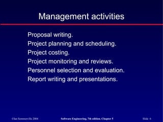©Ian Sommerville 2004 Software Engineering, 7th edition. Chapter 5 Slide 6
Proposal writing.
Project planning and scheduling.
Project costing.
Project monitoring and reviews.
Personnel selection and evaluation.
Report writing and presentations.
Management activities
 