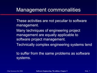©Ian Sommerville 2004 Software Engineering, 7th edition. Chapter 5 Slide 7
These activities are not peculiar to software
management.
Many techniques of engineering project
management are equally applicable to
software project management.
Technically complex engineering systems tend
to suffer from the same problems as software
systems.
Management commonalities
 