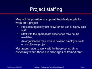 ©Ian Sommerville 2004 Software Engineering, 7th edition. Chapter 5 Slide 8
Project staffing
May not be possible to appoint the ideal people to
work on a project
• Project budget may not allow for the use of highly-paid
staff;
• Staff with the appropriate experience may not be
available;
• An organisation may wish to develop employee skills
on a software project.
Managers have to work within these constraints
especially when there are shortages of trained staff.
 