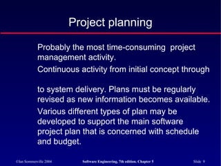 ©Ian Sommerville 2004 Software Engineering, 7th edition. Chapter 5 Slide 9
Project planning
Probably the most time-consuming project
management activity.
Continuous activity from initial concept through
to system delivery. Plans must be regularly
revised as new information becomes available.
Various different types of plan may be
developed to support the main software
project plan that is concerned with schedule
and budget.
 