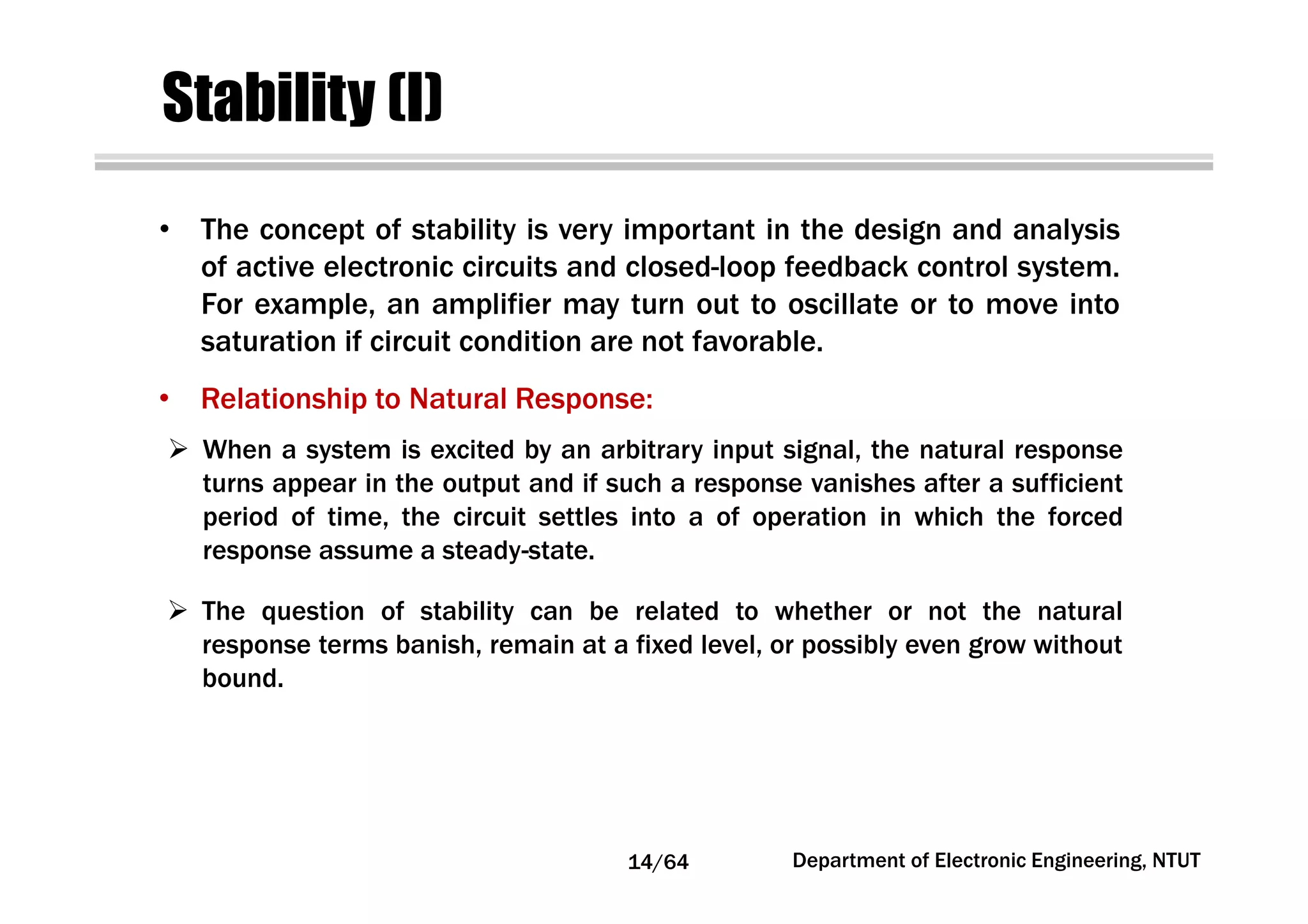 Stability (I)
• The concept of stability is very important in the design and analysis
of active electronic circuits and closed-loop feedback control system.
For example, an amplifier may turn out to oscillate or to move into
saturation if circuit condition are not favorable.
• Relationship to Natural Response:
When a system is excited by an arbitrary input signal, the natural response
turns appear in the output and if such a response vanishes after a sufficient
period of time, the circuit settles into a of operation in which the forced
response assume a steady-state.
The question of stability can be related to whether or not the natural
response terms banish, remain at a fixed level, or possibly even grow without
bound.
14/64 Department of Electronic Engineering, NTUT
 