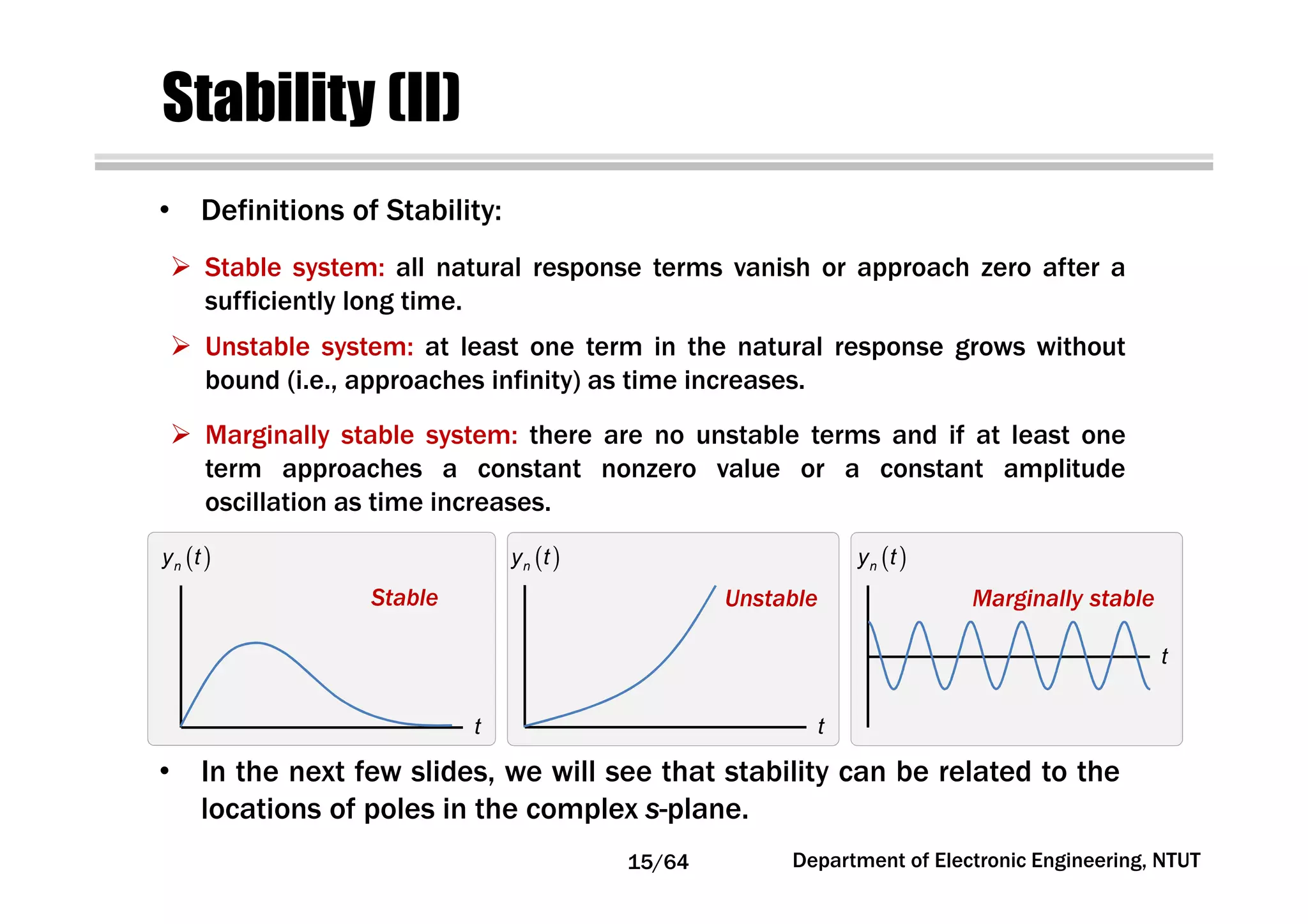 Stability (II)
• In the next few slides, we will see that stability can be related to the
locations of poles in the complex s-plane.
• Definitions of Stability:
Stable system: all natural response terms vanish or approach zero after a
sufficiently long time.
Unstable system: at least one term in the natural response grows without
bound (i.e., approaches infinity) as time increases.
Marginally stable system: there are no unstable terms and if at least one
term approaches a constant nonzero value or a constant amplitude
oscillation as time increases.
( )ny t ( )ny t ( )ny t
t t
t
Stable Unstable Marginally stable
15/64 Department of Electronic Engineering, NTUT
 