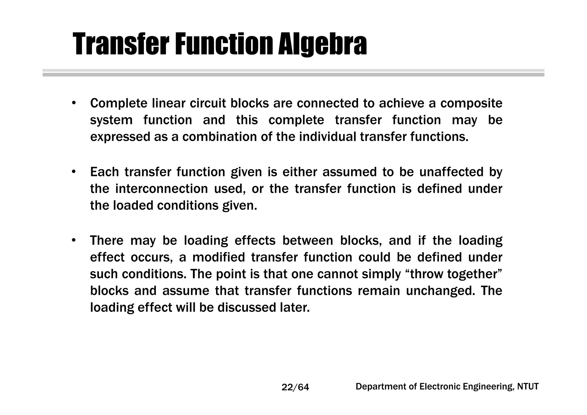 Transfer Function Algebra
• Complete linear circuit blocks are connected to achieve a composite
system function and this complete transfer function may be
expressed as a combination of the individual transfer functions.
• Each transfer function given is either assumed to be unaffected by
the interconnection used, or the transfer function is defined under
the loaded conditions given.
• There may be loading effects between blocks, and if the loading
effect occurs, a modified transfer function could be defined under
such conditions. The point is that one cannot simply “throw together”
blocks and assume that transfer functions remain unchanged. The
loading effect will be discussed later.
22/64 Department of Electronic Engineering, NTUT
 