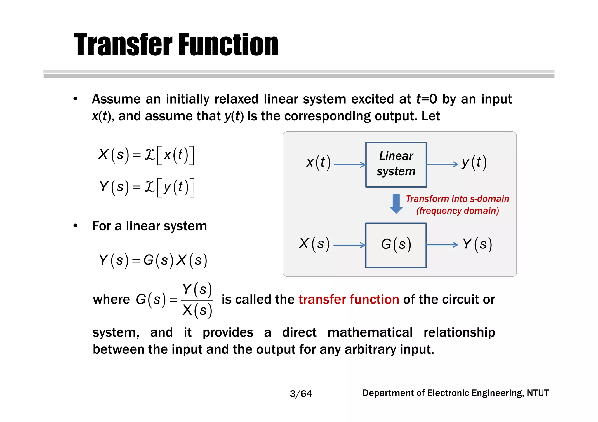Transfer Function
( ) ( )X s x t =  L
( ) ( )Y s y t =  L
( )
( )
( )X
Y s
G s
s
=
( ) ( ) ( )Y s G s X s=
• Assume an initially relaxed linear system excited at t=0 by an input
x(t), and assume that y(t) is the corresponding output. Let
• For a linear system
where is called the transfer function of the circuit or
system, and it provides a direct mathematical relationship
between the input and the output for any arbitrary input.
Linear
system
( )x t ( )y t
( )X s ( )Y s( )G s
Transform into s-domain
(frequency domain)
3/64 Department of Electronic Engineering, NTUT
 